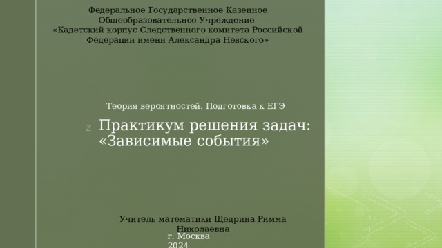 Федеральное Государственное Казенное Общеобразовательное Учреждение «Кадетский корпус Следственного комитета Российской Федерации имени Александра Невского» Теория вероятностей. Подготовка к ЕГЭ Практикум решения задач: «Зависимые события» Учитель математики Щедрина Римма Николаевна г. Москва 2024 