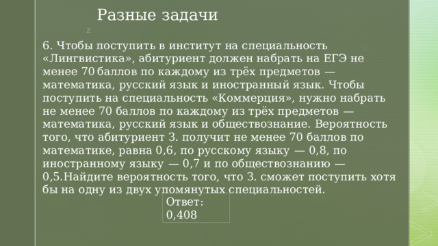 Разные задачи 6. Чтобы поступить в институт на специальность «Лингвистика», абитуриент должен набрать на ЕГЭ не менее 70 баллов по каждому из трёх предметов  — математика, русский язык и иностранный язык. Чтобы поступить на специальность «Коммерция», нужно набрать не менее 70 баллов по каждому из трёх предметов  — математика, русский язык и обществознание. Вероятность того, что абитуриент З. получит не менее 70 баллов по математике, равна 0,6, по русскому языку  — 0,8, по иностранному языку  — 0,7 и по обществознанию  — 0,5.Найдите вероятность того, что З. сможет поступить хотя бы на одну из двух упомянутых специальностей. Ответ: 0,408 