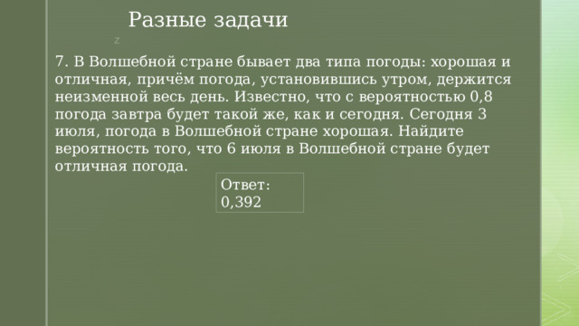 Разные задачи 7. В Волшебной стране бывает два типа погоды: хорошая и отличная, причём погода, установившись утром, держится неизменной весь день. Известно, что с вероятностью 0,8 погода завтра будет такой же, как и сегодня. Сегодня 3 июля, погода в Волшебной стране хорошая. Найдите вероятность того, что 6 июля в Волшебной стране будет отличная погода. Ответ: 0,392 