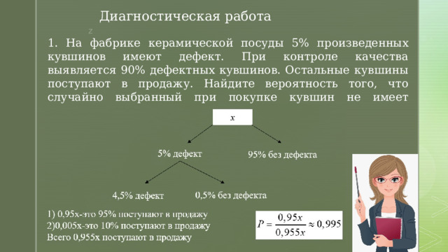 Диагностическая работа 1. На фабрике керамической посуды 5% произведенных кувшинов имеют дефект. При контроле качества выявляется 90% дефектных кувшинов. Остальные кувшины поступают в продажу. Найдите вероятность того, что случайно выбранный при покупке кувшин не имеет дефектов. Ответ округлите до тысячных. 