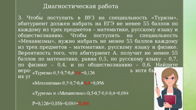 Диагностическая работа 3. Чтобы поступить в ВУЗ на специальность «Туризм», абитуриент должен набрать на ЕГЭ не менее 55 баллов по каждому из трех предметов – математике, русскому языку и обществознанию. Чтобы поступить на специальность «Механизмы», нужно набрать не менее 55 баллов каждому из трех предметов – математике, русскому языку и физике. Вероятность того, что абитуриент А. получит не менее 55 баллов по математике, равна 0,5, по русскому языку – 0,7, по физике – 0,4, и по обществознанию – 0,6. Найдите вероятность того, что А. сможет поступить хотя бы на одну их упомянутых специальностей. 