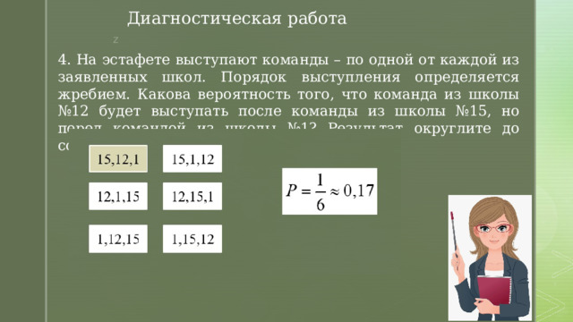 Диагностическая работа 4. На эстафете выступают команды – по одной от каждой из заявленных школ. Порядок выступления определяется жребием. Какова вероятность того, что команда из школы №12 будет выступать после команды из школы №15, но перед командой из школы №1? Результат округлите до сотых. 