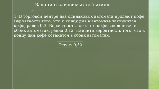 Задачи о зависимых событиях 1. В торговом центре два одинаковых автомата продают кофе. Вероятность того, что к концу дня в автомате закончится кофе, равна 0,3. Вероятность того, что кофе закончится в обоих автоматах, равна 0,12. Найдите вероятность того, что к концу дня кофе останется в обоих автоматах. Ответ: 0,52 