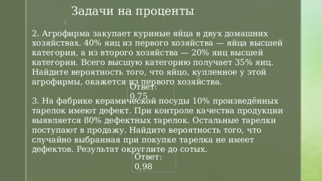 Задачи на проценты 2. Агрофирма закупает куриные яйца в двух домашних хозяйствах. 40% яиц из первого хозяйства — яйца высшей категории, а из второго хозяйства — 20% яиц высшей категории. Всего высшую категорию получает 35% яиц. Найдите вероятность того, что яйцо, купленное у этой агрофирмы, окажется из первого хозяйства. Ответ: 0,75 3. На фабрике керамической посуды 10% произведённых тарелок имеют дефект. При контроле качества продукции выявляется 80% дефектных тарелок. Остальные тарелки поступают в продажу. Найдите вероятность того, что случайно выбранная при покупке тарелка не имеет дефектов. Результат округлите до сотых. Ответ: 0,98 