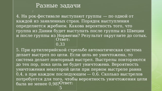 Разные задачи 4. На рок-фестивале выступают группы  — по одной от каждой из заявленных стран. Порядок выступления определяется жребием. Какова вероятность того, что группа из Дании будет выступать после группы из Швеции и после группы из Норвегии? Результат округлите до сотых. Ответ: 0,33 5. При артиллерийской стрельбе автоматическая система делает выстрел по цели. Если цель не уничтожена, то система делает повторный выстрел. Выстрелы повторяются до тех пор, пока цель не будет уничтожена. Вероятность уничтожения некоторой цели при первом выстреле равна 0,4, а при каждом последующем — 0,6. Сколько выстрелов потребуется для того, чтобы вероятность уничтожения цели была не менее 0,98? Ответ: 5 