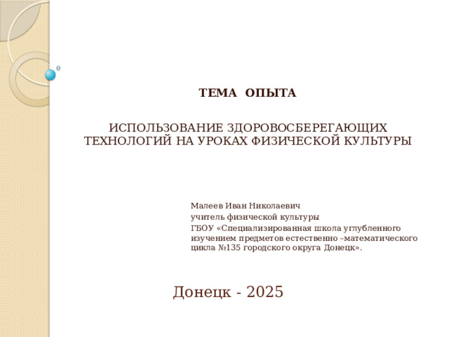 ТЕМА ОПЫТА ИСПОЛЬЗОВАНИЕ ЗДОРОВОСБЕРЕГАЮЩИХ ТЕХНОЛОГИЙ НА УРОКАХ ФИЗИЧЕСКОЙ КУЛЬТУРЫ Малеев Иван Николаевич учитель физической культуры ГБОУ «Специализированная школа углубленного изучением предметов естественно –математического цикла №135 городского округа Донецк». Донецк - 2025  