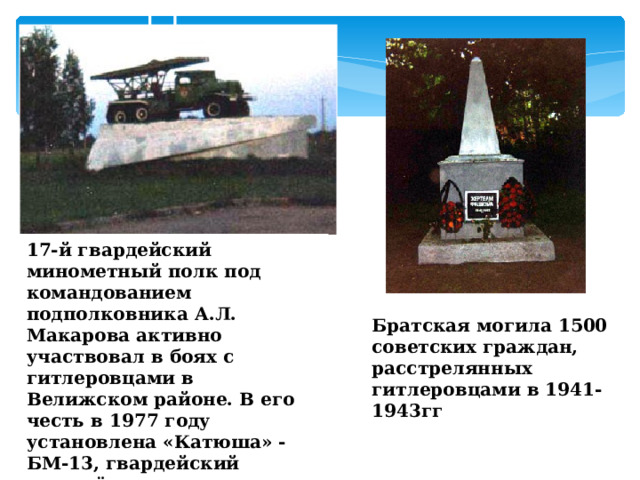   17-й гвардейский минометный полк под командованием подполковника А.Л. Макарова активно участвовал в боях с гитлеровцами в Велижском районе. В его честь в 1977 году установлена «Катюша» - БМ-13, гвардейский миномёт Братская могила 1500 советских граждан, расстрелянных гитлеровцами в 1941-1943гг  