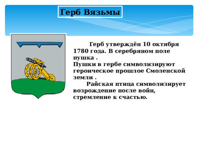 Герб Вязьмы  Герб утверждён 10 октября 1780 года. В серебряном поле пушка .  Пушки в гербе символизируют героическое прошлое Смоленской земли .  Райская птица символизирует возрождение после войн, стремление к счастью.  
