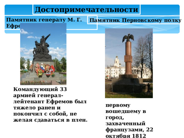Достопримечательности Памятник генералу М. Г. Ефремову Памятник Перновскому полку Командующий 33 армией генерал-лейтенант Ефремов был тяжело ранен и покончил с собой, не желая сдаваться в плен. первому вошедшему в город, захваченный французами, 22 октября 1812 года.  