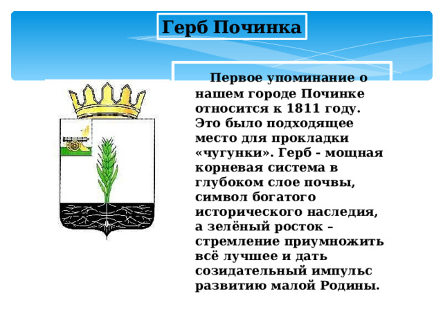 Герб  Починка  Первое упоминание о нашем городе Починке относится к 1811 году. Это было подходящее место для прокладки «чугунки». Герб - мощная корневая система в глубоком слое почвы, символ богатого исторического наследия, а зелёный росток – стремление приумножить всё лучшее и дать созидательный импульс развитию малой Родины.  