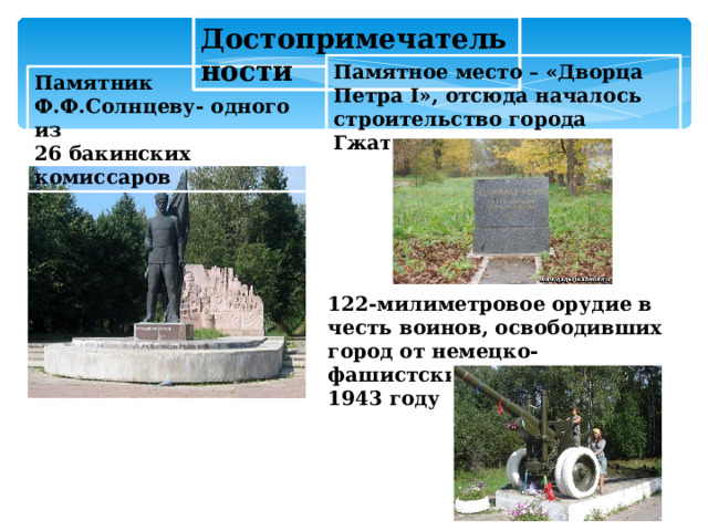 Достопримечательности Памятное место – «Дворца Петра I», отсюда началось строительство города Гжатска Памятник Ф.Ф.Солнцеву- одного из 26 бакинских комиссаров 122-милиметровое орудие в честь воинов, освободивших город от немецко-фашистских захватчиков в 1943 году  