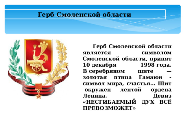Герб Смоленской области  Герб Смоленской области является символом Смоленской области, принят 10 декабря 1998 года. В серебряном щите — золотая птица Гамаюн - символ мира, счастья… Щит  окружен лентой ордена Ленина. Девиз «НЕСГИБАЕМЫЙ ДУХ ВСЁ ПРЕВОЗМОЖЕТ»  