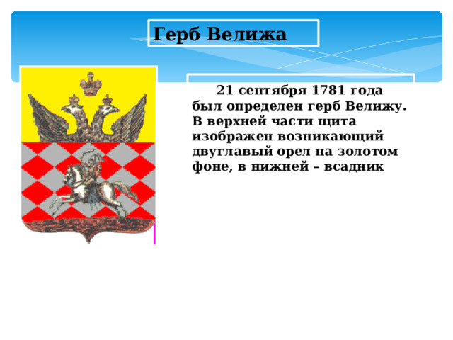 Герб Велижа  21 сентября 1781 года был определен герб Велижу. В верхней части щита изображен возникающий двуглавый орел на золотом фоне, в нижней – всадник  