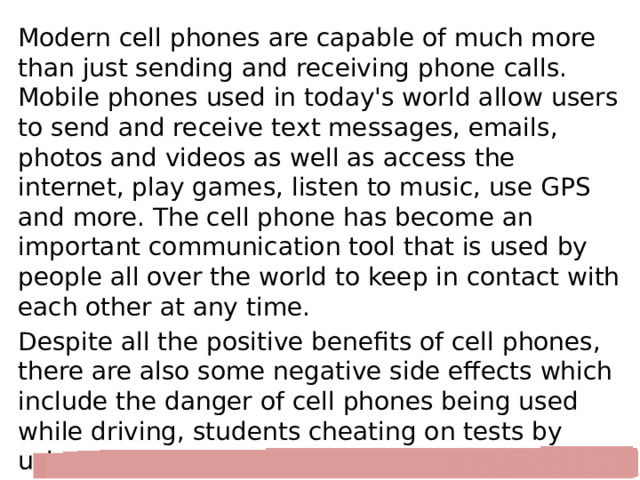 Modern cell phones are capable of much more than just sending and receiving phone calls. Mobile phones used in today's world allow users to send and receive text messages, emails, photos and videos as well as access the internet, play games, listen to music, use GPS and more. The cell phone has become an important communication tool that is used by people all over the world to keep in contact with each other at any time. Despite all the positive benefits of cell phones, there are also some negative side effects which include the danger of cell phones being used while driving, students cheating on tests by using their cell phone to access information. Cell phones are often banned in classrooms due to the distractions they can cause. 