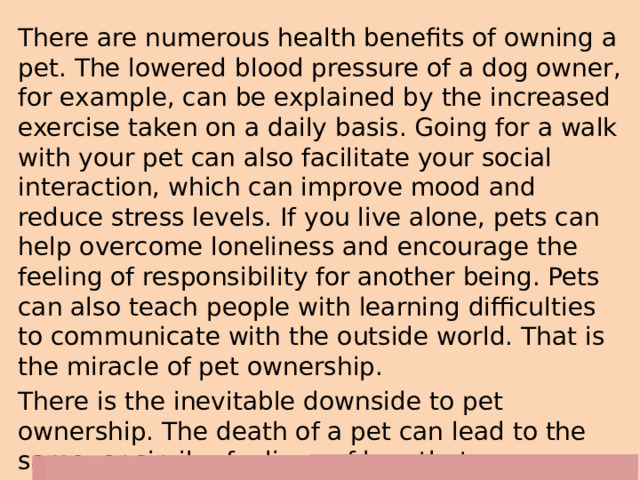 There are numerous health benefits of owning a pet. The lowered blood pressure of a dog owner, for example, can be explained by the increased exercise taken on a daily basis. Going for a walk with your pet can also facilitate your social interaction, which can improve mood and reduce stress levels. If you live alone, pets can help overcome loneliness and encourage the feeling of responsibility for another being. Pets can also teach people with learning difficulties to communicate with the outside world. That is the miracle of pet ownership. There is the inevitable downside to pet ownership. The death of a pet can lead to the same, or similar feelings of loss that we experience when we lose a human member of our family. 