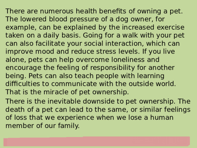 There are numerous health benefits of owning a pet. The lowered blood pressure of a dog owner, for example, can be explained by the increased exercise taken on a daily basis. Going for a walk with your pet can also facilitate your social interaction, which can improve mood and reduce stress levels. If you live alone, pets can help overcome loneliness and encourage the feeling of responsibility for another being. Pets can also teach people with learning difficulties to communicate with the outside world. That is the miracle of pet ownership. There is the inevitable downside to pet ownership. The death of a pet can lead to the same, or similar feelings of loss that we experience when we lose a human member of our family. 
