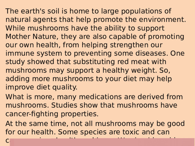 The earth's soil is home to large populations of natural agents that help promote the environment. While mushrooms have the ability to support Mother Nature, they are also capable of promoting our own health, from helping strengthen our immune system to preventing some diseases. One study showed that substituting red meat with mushrooms may support a healthy weight. So, adding more mushrooms to your diet may help improve diet quality. What is more, many medications are derived from mushrooms. Studies show that mushrooms have cancer-fighting properties. At the same time, not all mushrooms may be good for our health. Some species are toxic and can cause serious health problems. We should avoid eating these harmful varieties of mushrooms at all costs. 