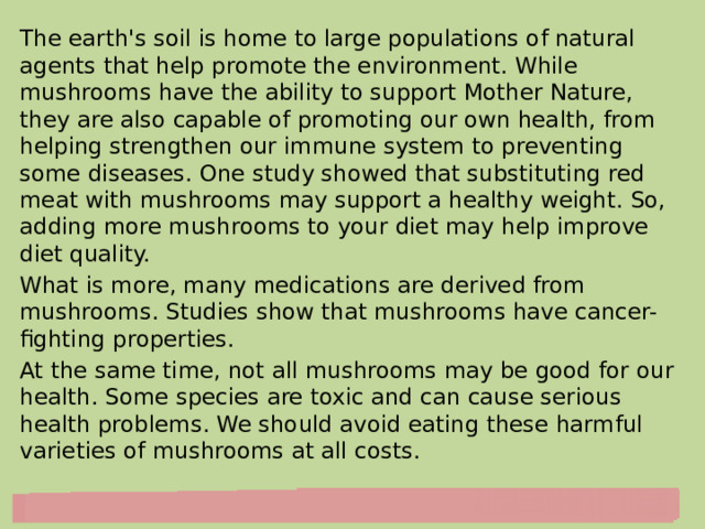 The earth's soil is home to large populations of natural agents that help promote the environment. While mushrooms have the ability to support Mother Nature, they are also capable of promoting our own health, from helping strengthen our immune system to preventing some diseases. One study showed that substituting red meat with mushrooms may support a healthy weight. So, adding more mushrooms to your diet may help improve diet quality. What is more, many medications are derived from mushrooms. Studies show that mushrooms have cancer-fighting properties. At the same time, not all mushrooms may be good for our health. Some species are toxic and can cause serious health problems. We should avoid eating these harmful varieties of mushrooms at all costs. 