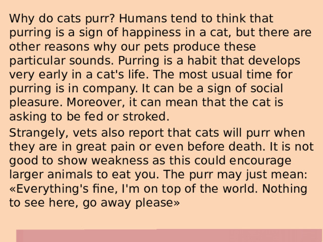 Why do cats purr? Humans tend to think that purring is a sign of happiness in a cat, but there are other reasons why our pets produce these particular sounds. Purring is a habit that develops very early in a cat's life. The most usual time for purring is in company. It can be a sign of social pleasure. Moreover, it can mean that the cat is asking to be fed or stroked. Strangely, vets also report that cats will purr when they are in great pain or even before death. It is not good to show weakness as this could encourage larger animals to eat you. The purr may just mean: «Everything's fine, I'm on top of the world. Nothing to see here, go away please» 