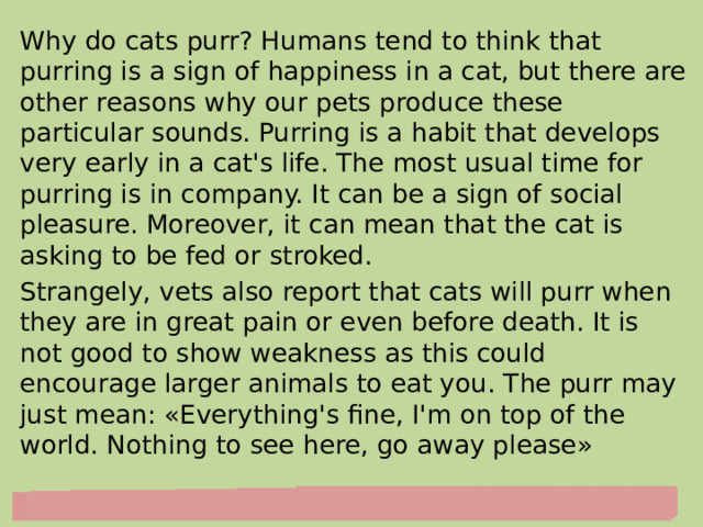 Why do cats purr? Humans tend to think that purring is a sign of happiness in a cat, but there are other reasons why our pets produce these particular sounds. Purring is a habit that develops very early in a cat's life. The most usual time for purring is in company. It can be a sign of social pleasure. Moreover, it can mean that the cat is asking to be fed or stroked. Strangely, vets also report that cats will purr when they are in great pain or even before death. It is not good to show weakness as this could encourage larger animals to eat you. The purr may just mean: «Everything's fine, I'm on top of the world. Nothing to see here, go away please» 