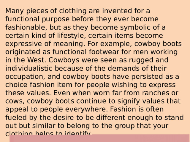 Many pieces of clothing are invented for a functional purpose before they ever become fashionable, but as they become symbolic of a certain kind of lifestyle, certain items become expressive of meaning. For example, cowboy boots originated as functional footwear for men working in the West. Cowboys were seen as rugged and individualistic because of the demands of their occupation, and cowboy boots have persisted as a choice fashion item for people wishing to express these values. Even when worn far from ranches or cows, cowboy boots continue to signify values that appeal to people everywhere. Fashion is often fueled by the desire to be different enough to stand out but similar to belong to the group that your clothing helps to identify. 
