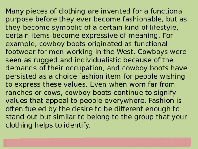 Many pieces of clothing are invented for a functional purpose before they ever become fashionable, but as they become symbolic of a certain kind of lifestyle, certain items become expressive of meaning. For example, cowboy boots originated as functional footwear for men working in the West. Cowboys were seen as rugged and individualistic because of the demands of their occupation, and cowboy boots have persisted as a choice fashion item for people wishing to express these values. Even when worn far from ranches or cows, cowboy boots continue to signify values that appeal to people everywhere. Fashion is often fueled by the desire to be different enough to stand out but similar to belong to the group that your clothing helps to identify. 