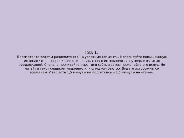 Task 1.  Просмотрите текст и разделите его на условные сегменты. Используйте повышающую интонацию для перечисления и понижающую интонацию для утвердительных предложений. Сначала прочитайте текст для себя, а затем прочитайте его вслух. Не читайте текст слишком медленно или слишком быстро. Будьте осторожны со временем. У вас есть 1,5 минуты на подготовку и 1,5 минуты на чтение. 