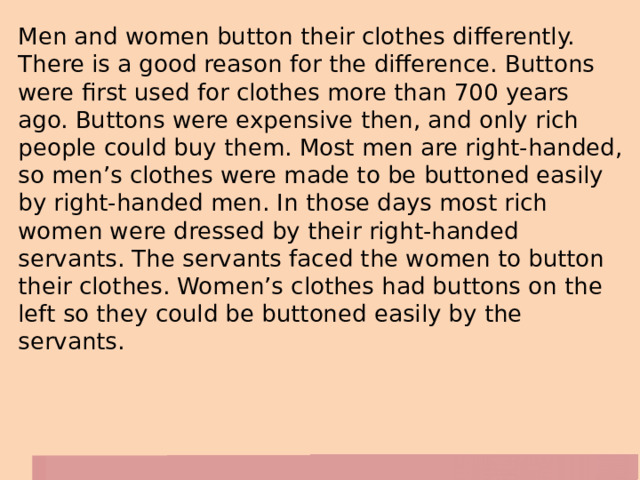 Men and women button their clothes differently. There is a good reason for the difference. Buttons were first used for clothes more than 700 years ago. Buttons were expensive then, and only rich people could buy them. Most men are right-handed, so men’s clothes were made to be buttoned easily by right-handed men. In those days most rich women were dressed by their right-handed servants. The servants faced the women to button their clothes. Women’s clothes had buttons on the left so they could be buttoned easily by the servants. 