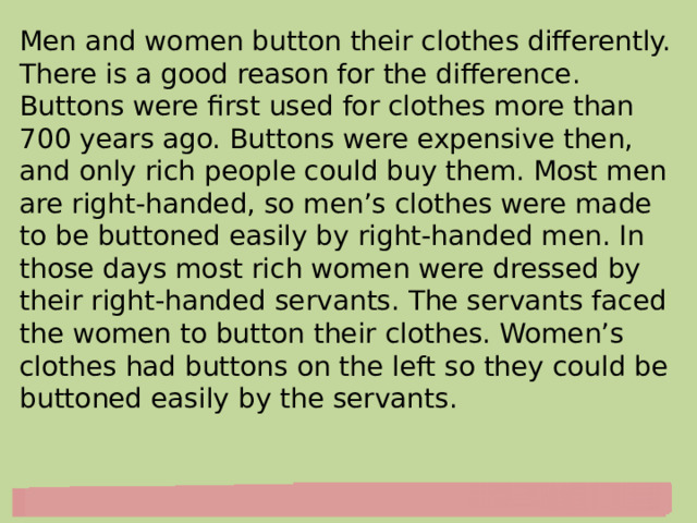 Men and women button their clothes differently. There is a good reason for the difference. Buttons were first used for clothes more than 700 years ago. Buttons were expensive then, and only rich people could buy them. Most men are right-handed, so men’s clothes were made to be buttoned easily by right-handed men. In those days most rich women were dressed by their right-handed servants. The servants faced the women to button their clothes. Women’s clothes had buttons on the left so they could be buttoned easily by the servants. 