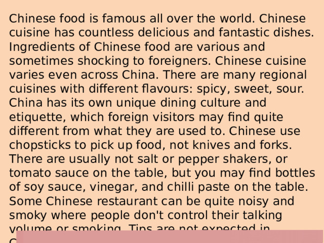 Chinese food is famous all over the world. Chinese cuisine has countless delicious and fantastic dishes. Ingredients of Chinese food are various and sometimes shocking to foreigners. Chinese cuisine varies even across China. There are many regional cuisines with different flavours: spicy, sweet, sour. China has its own unique dining culture and etiquette, which foreign visitors may find quite different from what they are used to. Chinese use chopsticks to pick up food, not knives and forks. There are usually not salt or pepper shakers, or tomato sauce on the table, but you may find bottles of soy sauce, vinegar, and chilli paste on the table. Some Chinese restaurant can be quite noisy and smoky where people don't control their talking volume or smoking. Tips are not expected in Chinese restaurant, as the service fee is included in the food price. 