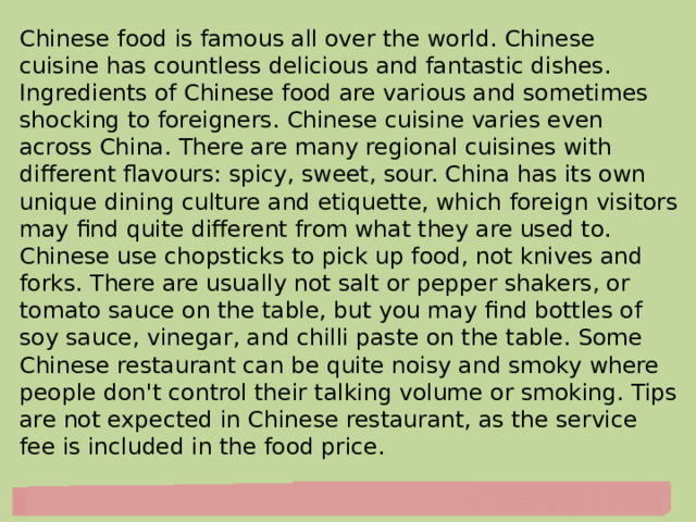 Chinese food is famous all over the world. Chinese cuisine has countless delicious and fantastic dishes. Ingredients of Chinese food are various and sometimes shocking to foreigners. Chinese cuisine varies even across China. There are many regional cuisines with different flavours: spicy, sweet, sour. China has its own unique dining culture and etiquette, which foreign visitors may find quite different from what they are used to. Chinese use chopsticks to pick up food, not knives and forks. There are usually not salt or pepper shakers, or tomato sauce on the table, but you may find bottles of soy sauce, vinegar, and chilli paste on the table. Some Chinese restaurant can be quite noisy and smoky where people don't control their talking volume or smoking. Tips are not expected in Chinese restaurant, as the service fee is included in the food price. 