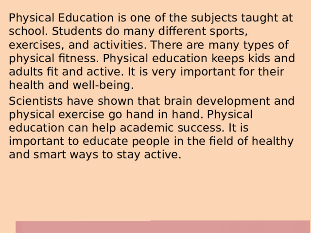 Physical Education is one of the subjects taught at school. Students do many different sports, exercises, and activities. There are many types of physical fitness. Physical education keeps kids and adults fit and active. It is very important for their health and well-being. Scientists have shown that brain development and physical exercise go hand in hand. Physical education can help academic success. It is important to educate people in the field of healthy and smart ways to stay active. 