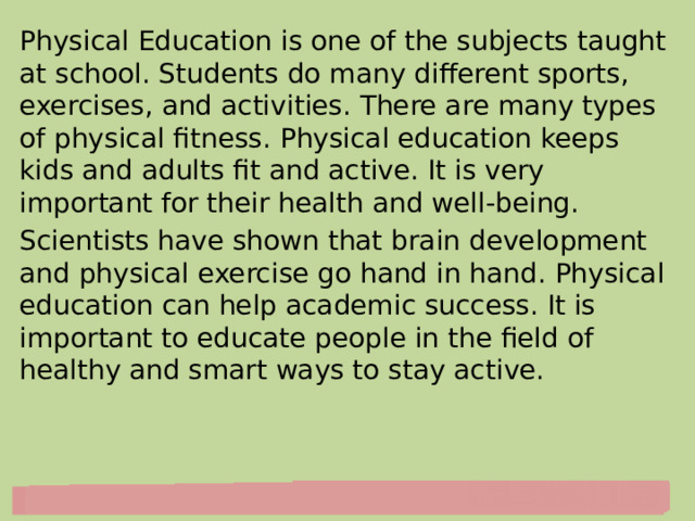 Physical Education is one of the subjects taught at school. Students do many different sports, exercises, and activities. There are many types of physical fitness. Physical education keeps kids and adults fit and active. It is very important for their health and well-being. Scientists have shown that brain development and physical exercise go hand in hand. Physical education can help academic success. It is important to educate people in the field of healthy and smart ways to stay active. 