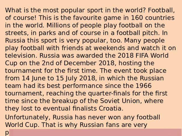 What is the most popular sport in the world? Football, of course! This is the favourite game in 160 countries in the world. Millions of people play football on the streets, in parks and of course in a football pitch. In Russia this sport is very popular, too. Many people play football with friends at weekends and watch it on television. Russia was awarded the 2018 FIFA World Cup on the 2nd of December 2018, hosting the tournament for the first time. The event took place from 14 June to 15 July 2018, in which the Russian team had its best performance since the 1966 tournament, reaching the quarter-finals for the first time since the breakup of the Soviet Union, where they lost to eventual finalists Croatia. Unfortunately, Russia has never won any football World Cup. That is why Russian fans are very pessimistic. They think up jokes about Russian football players, but deep in their hearts they hope that someday Russia will definitely win! 