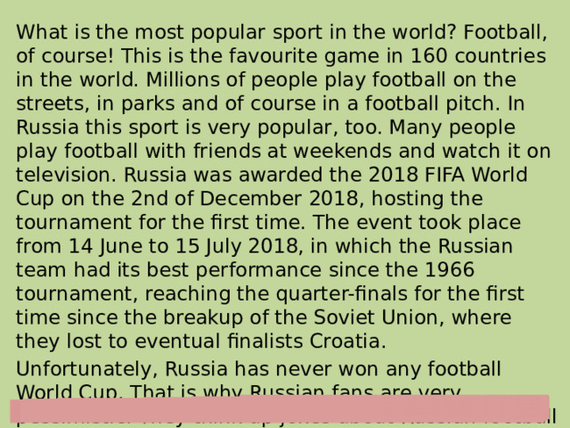 What is the most popular sport in the world? Football, of course! This is the favourite game in 160 countries in the world. Millions of people play football on the streets, in parks and of course in a football pitch. In Russia this sport is very popular, too. Many people play football with friends at weekends and watch it on television. Russia was awarded the 2018 FIFA World Cup on the 2nd of December 2018, hosting the tournament for the first time. The event took place from 14 June to 15 July 2018, in which the Russian team had its best performance since the 1966 tournament, reaching the quarter-finals for the first time since the breakup of the Soviet Union, where they lost to eventual finalists Croatia. Unfortunately, Russia has never won any football World Cup. That is why Russian fans are very pessimistic. They think up jokes about Russian football players, but deep in their hearts they hope that someday Russia will definitely win! 