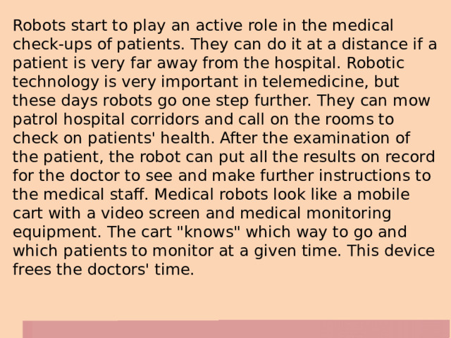 Robots start to play an active role in the medical check-ups of patients. They can do it at a distance if a patient is very far away from the hospital. Robotic technology is very important in telemedicine, but these days robots go one step further. They can mow patrol hospital corridors and call on the rooms to check on patients' health. After the examination of the patient, the robot can put all the results on record for the doctor to see and make further instructions to the medical staff. Medical robots look like a mobile cart with a video screen and medical monitoring equipment. The cart 