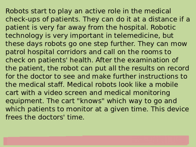 Robots start to play an active role in the medical check-ups of patients. They can do it at a distance if a patient is very far away from the hospital. Robotic technology is very important in telemedicine, but these days robots go one step further. They can mow patrol hospital corridors and call on the rooms to check on patients' health. After the examination of the patient, the robot can put all the results on record for the doctor to see and make further instructions to the medical staff. Medical robots look like a mobile cart with a video screen and medical monitoring equipment. The cart 