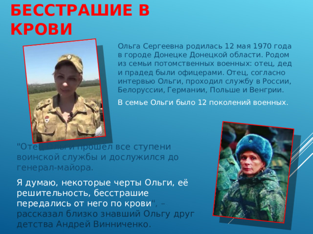 БЕССТРАШИЕ В КРОВИ Ольга Сергеевна родилась 12 мая 1970 года в городе Донецке Донецкой области. Родом из семьи потомственных военных: отец, дед и прадед были офицерами. Отец, согласно интервью Ольги, проходил службу в России, Белоруссии, Германии, Польше и Венгрии. В семье Ольги было 12 поколений военных.  