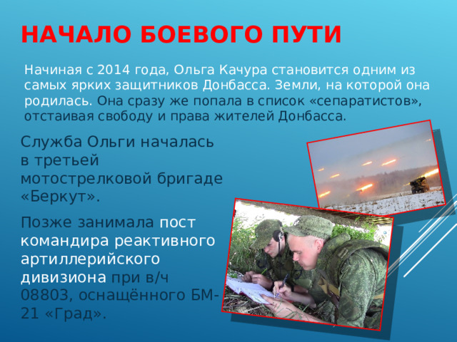 НАЧАЛО БОЕВОГО ПУТИ Начиная с 2014 года, Ольга Качура становится одним из самых ярких защитников Донбасса. Земли, на которой она родилась. Она сразу же попала в список «сепаратистов», отстаивая свободу и права жителей Донбасса. Служба Ольги началась в третьей мотострелковой бригаде «Беркут». Позже занимала пост командира реактивного артиллерийского дивизиона при в/ч 08803, оснащённого БМ-21 «Град». 