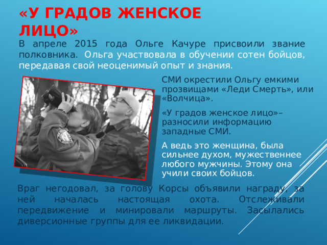 «У ГРАДОВ ЖЕНСКОЕ ЛИЦО» В апреле 2015 года Ольге Качуре присвоили звание полковника.  Ольга участвовала в обучении сотен бойцов, передавая свой неоценимый опыт и знания. СМИ окрестили Ольгу емкими прозвищами «Леди Смерть», или «Волчица». «У градов женское лицо»– разносили информацию западные СМИ. А ведь это женщина, была сильнее духом, мужественнее любого мужчины. Этому она учили своих бойцов. Враг негодовал, за голову Корсы объявили награду, за ней началась настоящая охота. Отслеживали передвижение и минировали маршруты. Засылались диверсионные группы для ее ликвидации.  