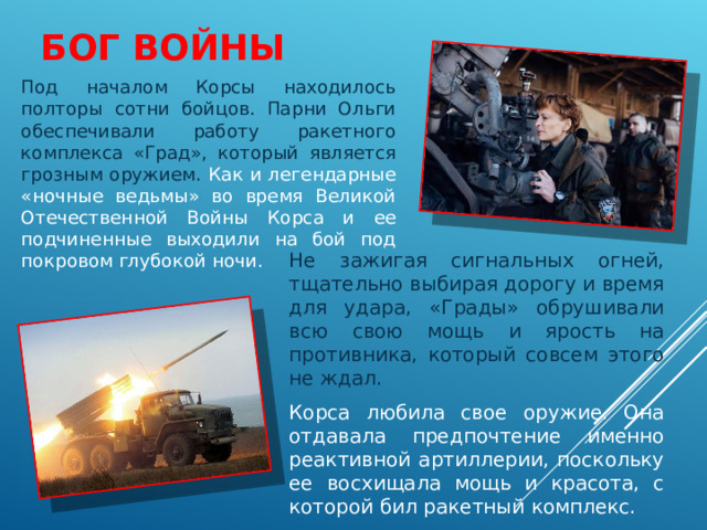 БОГ ВОЙНЫ    Под началом Корсы находилось полторы сотни бойцов. Парни Ольги обеспечивали работу ракетного комплекса «Град», который является грозным оружием.  Как и легендарные «ночные ведьмы» во время Великой Отечественной Войны Корса и ее подчиненные выходили на бой под покровом глубокой ночи.  Не зажигая сигнальных огней, тщательно выбирая дорогу и время для удара, «Грады» обрушивали всю свою мощь и ярость на противника, который совсем этого не ждал. Корса любила свое оружие. Она отдавала предпочтение именно реактивной артиллерии, поскольку ее восхищала мощь и красота, с которой бил ракетный комплекс. 