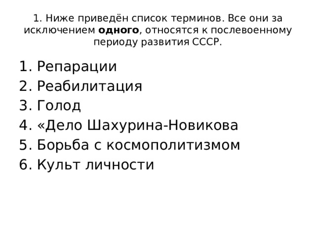 1. Ниже приведён список терминов. Все они за исключением одного , относятся к послевоенному периоду развития СССР. Репарации Реабилитация Голод «Дело Шахурина-Новикова Борьба с космополитизмом Культ личности 