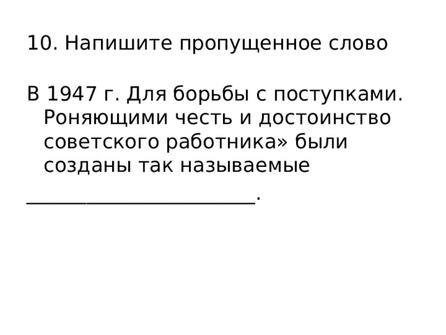 10. Напишите пропущенное слово В 1947 г. Для борьбы с поступками. Роняющими честь и достоинство советского работника» были созданы так называемые _______________________. 