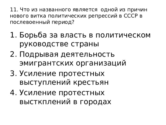 11. Что из названного является одной из причин нового витка политических репрессий в СССР в послевоенный период? Борьба за власть в политическом руководстве страны Подрывая деятельность эмигрантских организаций Усиление протестных выступлений крестьян Усиление протестных высткплений в городах 