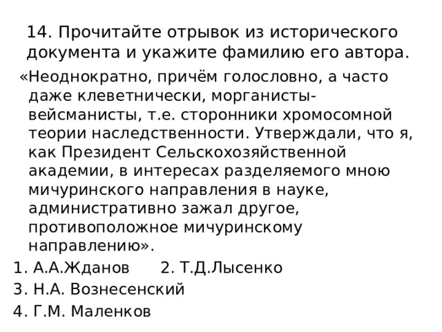 14. Прочитайте отрывок из исторического документа и укажите фамилию его автора.  «Неоднократно, причём голословно, а часто даже клеветнически, морганисты-вейсманисты, т.е. сторонники хромосомной теории наследственности. Утверждали, что я, как Президент Сельскохозяйственной академии, в интересах разделяемого мною мичуринского направления в науке, административно зажал другое, противоположное мичуринскому направлению». 1. А.А.Жданов 2. Т.Д.Лысенко 3. Н.А. Вознесенский 4. Г.М. Маленков 