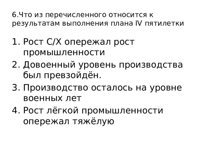 6.Что из перечисленного относится к результатам выполнения плана IV пятилетки Рост С/Х опережал рост промышленности Довоенный уровень производства был превзойдён. Производство осталось на уровне военных лет Рост лёгкой промышленности опережал тяжёлую 