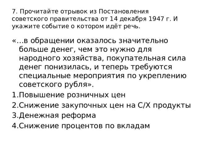 7. Прочитайте отрывок из Постановления советского правительства от 14 декабря 1947 г. И укажите событие о котором идёт речь. «…в обращении оказалось значительно больше денег, чем это нужно для народного хозяйства, покупательная сила денег понизилась, и теперь требуются специальные мероприятия по укреплению советского рубля». 1.Повышение розничных цен 2.Снижение закупочных цен на С/Х продукты 3.Денежная реформа 4.Снижение процентов по вкладам 