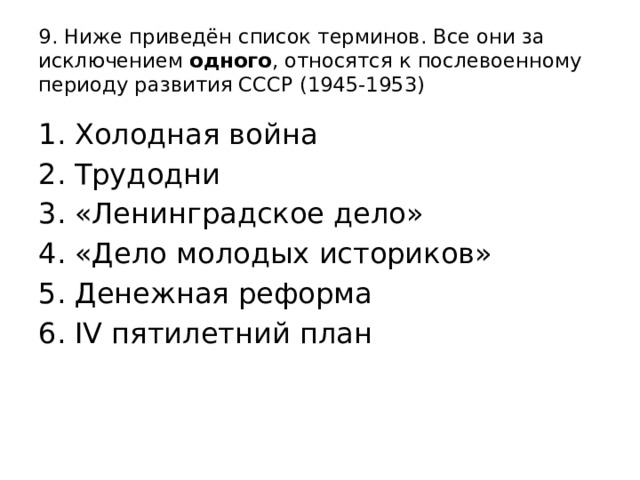 9. Ниже приведён список терминов. Все они за исключением одного , относятся к послевоенному периоду развития СССР (1945-1953) Холодная война Трудодни «Ленинградское дело» «Дело молодых историков» Денежная реформа IV пятилетний план 