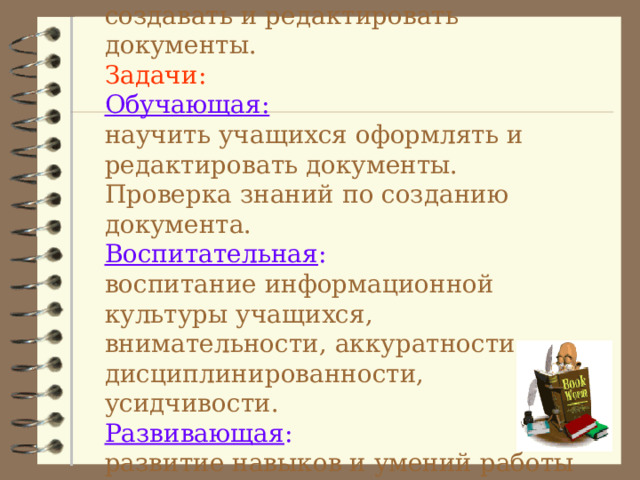 Цель урока : Научить учащихся создавать и редактировать документы.  Задачи:  Обучающая:  научить учащихся оформлять и редактировать документы.  Проверка знаний по созданию документа.  Воспитательная :   воспитание информационной культуры учащихся, внимательности, аккуратности, дисциплинированности, усидчивости.  Развивающая :   развитие навыков и умений работы с текстовым документом. 