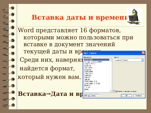 Вставка даты и времени Word представляет 16 форматов, которыми можно пользоваться при вставке в документ значений текущей даты и времени.  Среди них, наверняка,  найдется формат, который нужен вам. Вставка→Дата и время  